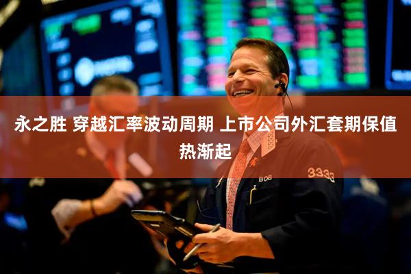 永之胜 穿越汇率波动周期 上市公司外汇套期保值热渐起